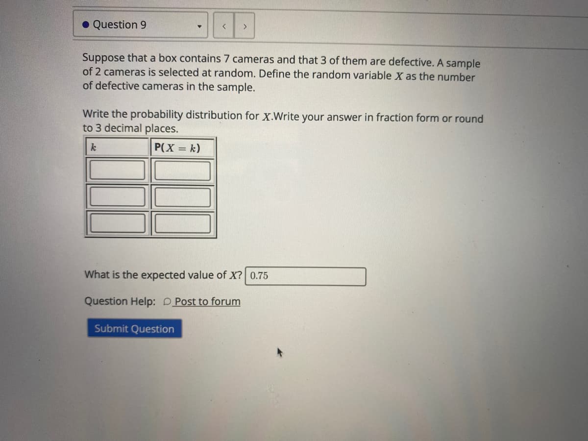 O Question 9
Suppose that a box contains 7 cameras and that 3 of them are defective. A sample
of 2 cameras is selected at random. Define the random variable X as the number
of defective cameras in the sample.
Write the probability distribution for X.Write your answer in fraction form or round
to 3 decimal places.
k
P(X = k)
What is the expected value of X? 0.75
Question Help: DPost to forum
Submit Question
