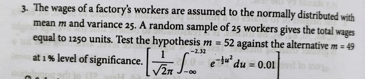 3. The wages of a factory's workers are assumed to the normally distributed with
mean m and variance 25. A random sample of 25 workers gives the total
equal to 1250 units. Test the hypothesis m = 52 against the alternative m = 49
wages
-2.32
at 1 % level of significance.
2n
e tu?
du = 0.01
00
