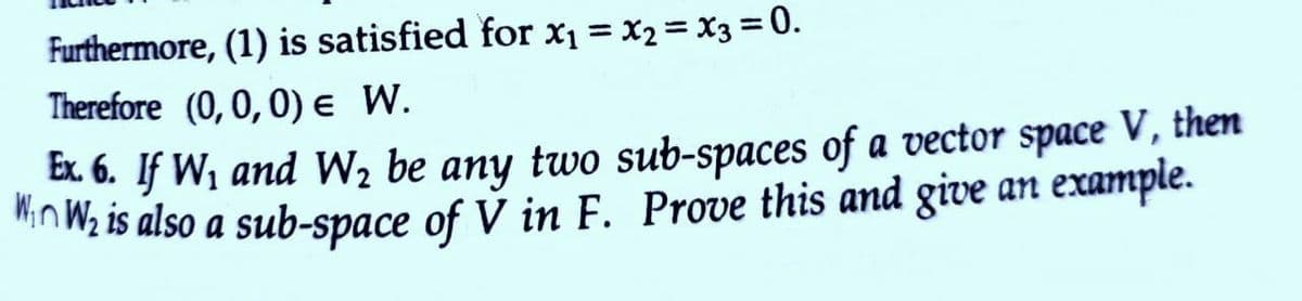 Furthermore, (1) is satisfied for x1 = x2 = X3 = 0.
%3D
Therefore (0, 0,0) e W.
Ex 6. If W, and W2 be any two sub-spaces of a vector space V, then
inWz is also a sub-space of V in F. Prove this and give an example.
