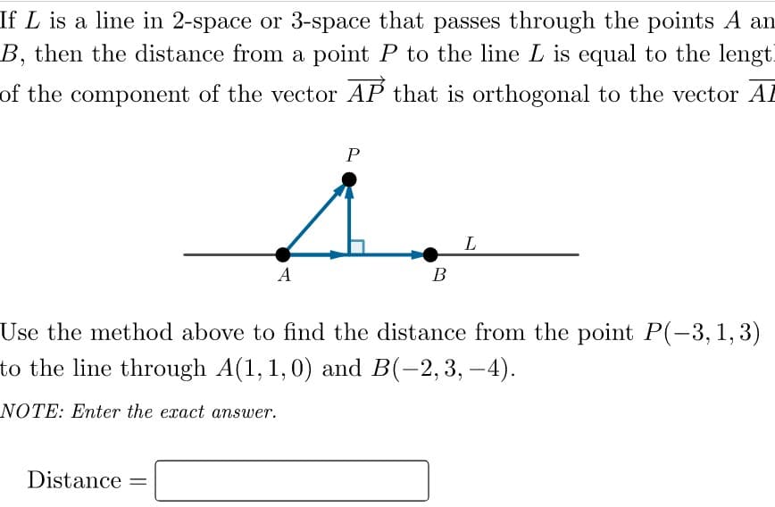 If L is a line in 2-space or 3-space that passes through the points A an
B, then the distance from a point P to the line L is equal to the lengt.
of the component of the vector AP that is orthogonal to the vector Al
L
A
В
Use the method above to find the distance from the point P(-3,1,3)
to the line through A(1, 1,0) and B(-2,3, –4).
NOTE: Enter the exact answer.
Distance
%3|
