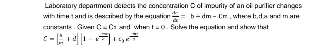 Laboratory department detects the concentration C of impurity of an oil purifier changes
dc
with time t and is described by the equation
dt
b + dm - Cm , where b,d,a and m are
constants . Given C = Co and when t = 0. Solve the equation and show that
c = + d][1- e+ co e
-mt-
-mt
C =
