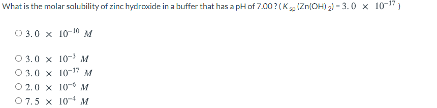 What is the molar solubility of zinc hydroxide in a buffer that has a pH of 7.00?(K sp (Zn(OH) 2) = 3. 0 × 10¬17)
O 3.0 x 10-10 M
O 3.0 x 10-3 M
O 3.0 x 10-17 M
O 2.0 x 10-6 M
O 7.5 x 104 M
