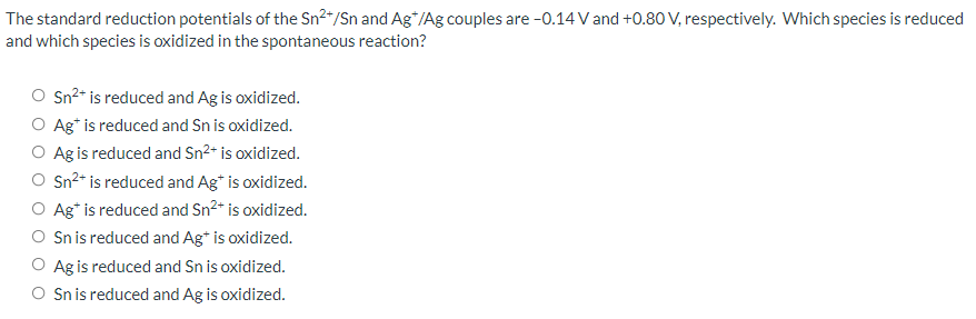 The standard reduction potentials of the Sn2"/Sn and Ag*/Ag couples are -0.14V and +0.80 V, respectively. Which species is reduced
and which species is oxidized in the spontaneous reaction?
O Sn²* is reduced and Ag is oxidized.
O Ag* is reduced and Sn is oxidized.
O Ag is reduced and Sn2* is oxidized.
O Sn²* is reduced and Ag* is oxidized.
Ag* is reduced and Sn²* is oxidized.
O Sn is reduced and Ag* is oxidized.
Ag is reduced and Sn is oxidized.
O Sn is reduced and Ag is oxidized.
