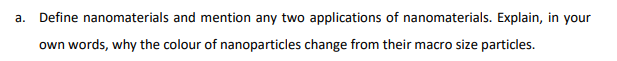 a. Define nanomaterials and mention any two applications of nanomaterials. Explain, in your
own words, why the colour of nanoparticles change from their macro size particles.
