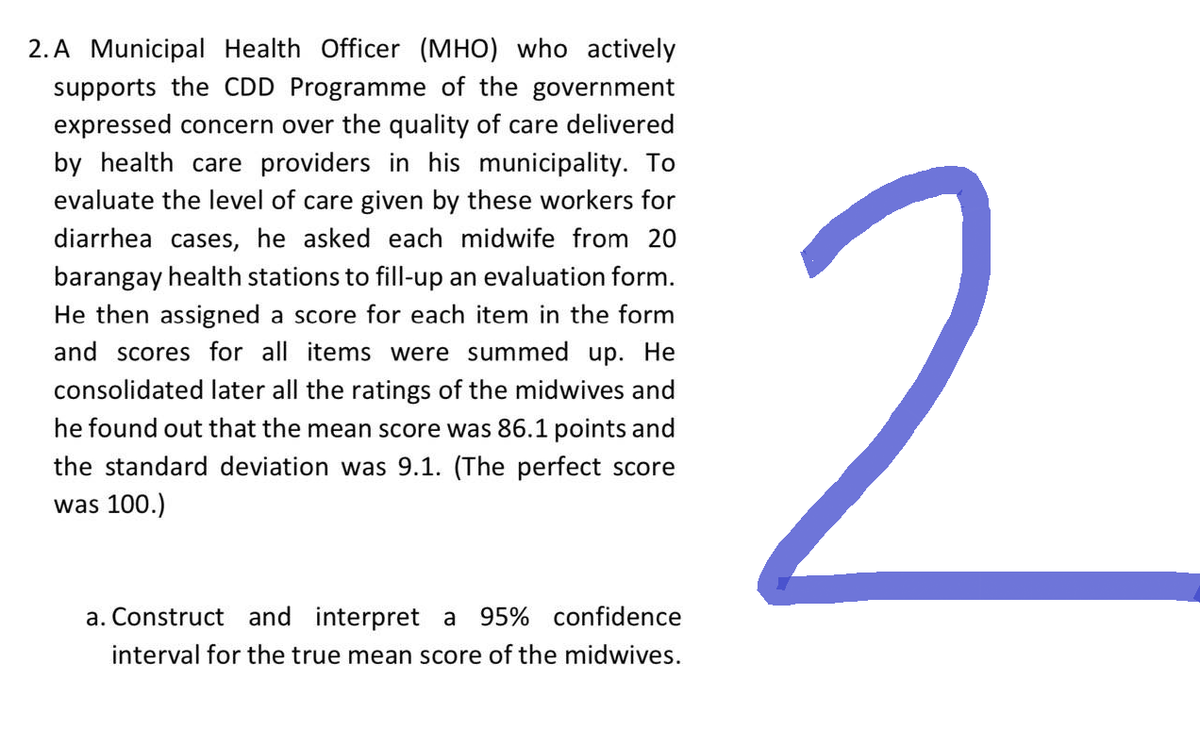 2. A Municipal Health Officer (MHO) who actively
supports the CDD Programme of the government
expressed concern over the quality of care delivered
by health care providers in his municipality. To
evaluate the level of care given by these workers for
diarrhea cases, he asked each midwife from 20
barangay health stations to fill-up an evaluation form.
He then assigned a score for each item in the form
and scores for all items were summed up. He
consolidated later all the ratings of the midwives and
he found out that the mean score was 86.1 points and
the standard deviation was 9.1. (The perfect score
was 100.)
a. Construct and interpret a 95% confidence
interval for the true mean score of the midwives.