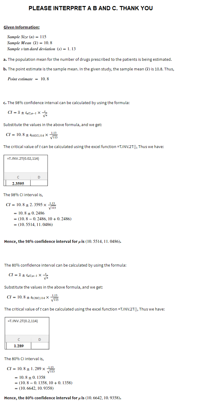 PLEASE INTERPRET A B AND C. THANK YOU
Given Information:
Sample Size (n) = 115
Sample Mean (x)= 10.8
Sample s tan dard deviation (s) = 1.13
a. The population mean for the number of drugs prescribed to the patients is being estimated.
b. The point estimate is the sample mean. In the given study, the sample mean () is 10.8. Thus,
Point estimate = 10.8
c. The 98% confidence interval can be calculated by using the formula:
CI= x ±la/2_n-1 X
n
Substitute the values in the above formula, and we get:
CI = 10.8 + 10.02/2,114 X 1.13
VIIS
The critical value of t can be calculated using the excel function =T.INV.2T(), Thus we have:
=T.INV.2T(0.02,114)
с
D
2.3595
The 98% CI interval is,
CI= 10.8+2.3595 x 1.13
VI15
= 10.8 +0.2486
= (10.80.2486, 10+ 0.2486)
= (10.5514, 11.0486)
Hence, the 98% confidence interval for uis (10.5514, 11.0486).
The 80% confidence interval can be calculated by using the formula:
CI= x ±lan-1 X
Substitute the values in the above formula, and we get:
CI= 10.8 +10.20/2,114
X
VIS
The critical value of t can be calculated using the excel function =T.INV.2T(), Thus we have:
=T.INV.2T(0.2,114)
D
C
1.289
The 80% CI interval is,
CI= 10.8 1.289 x 1.13
V115
= 10.8 +0.1358
= (10.8 -0.1358, 10+ 0.1358)
= (10.6642, 10. 9358)
Hence, the 80% confidence interval for u is (10.6642, 10.9358).