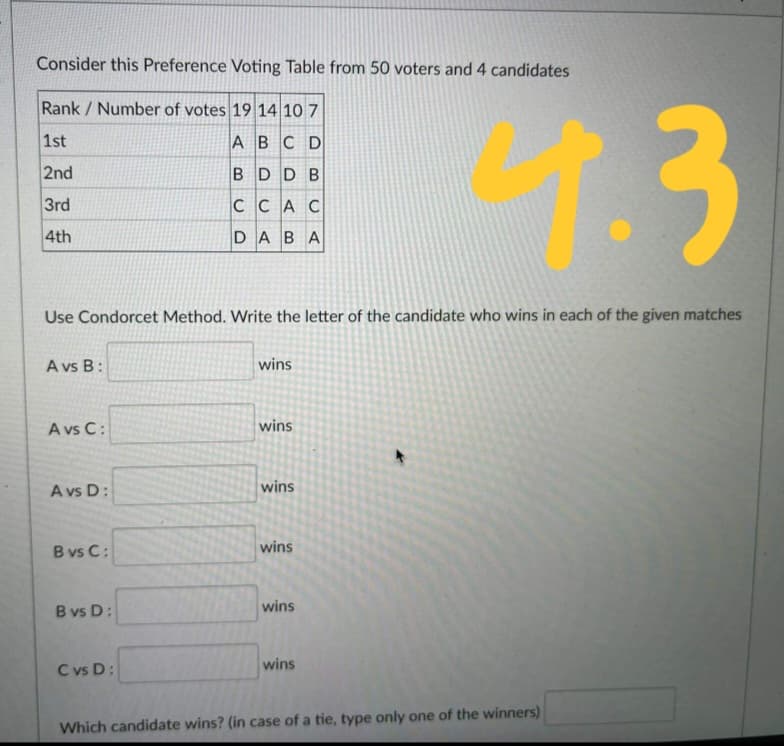 Consider this Preference Voting Table from 50 voters and 4 candidates
1.3
Rank / Number of votes 19 14 10 7
1st
ABCD
2nd
BDD B
3rd
CCAC
4th
DABA
Use Condorcet Method. Write the letter of the candidate who wins in each of the given matches
A vs B:
wins
A vs C:
wins
A vs D:
wins
B vs C:
wins
B vs D:
wins
C vs D:
wins
Which candidate wins? (in case of a tie, type only one of the winners)
