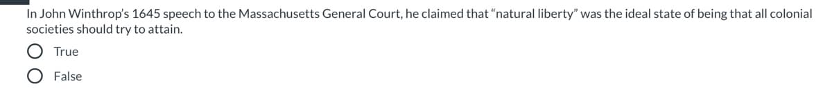 ### Educational Quiz Question

#### Question: 
In John Winthrop's 1645 speech to the Massachusetts General Court, he claimed that "natural liberty" was the ideal state of being that all colonial societies should try to attain.

#### Answer Choices:
- True
- False

**Instructions:**
Please select the correct answer based on your understanding of John Winthrop's ideals and speeches. This question is aimed at testing your knowledge of early American colonial views on liberty and governance.