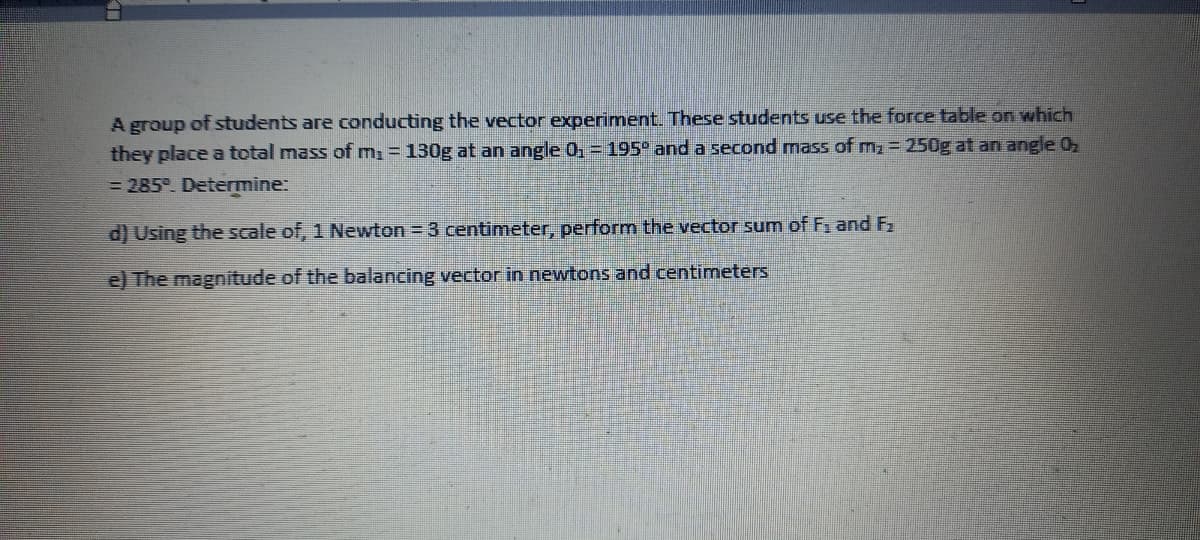 A group of students are conducting the vector experiment. These students use the force table on which
they place a total mass of m, = 130g at an angle 0, =195° and a second mass of m 250g at an angle 0
= 285°. Determine:
d) Using the scale of, 1 Newton = 3 centimeter, perform the vector sum of F and F2
e) The magnitude of the balancing vector in newtons and centimeters
