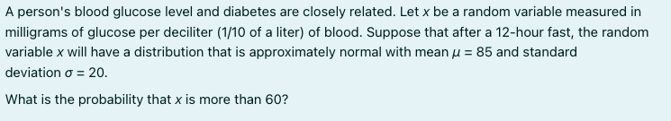 A person's blood glucose level and diabetes are closely related. Let x be a random variable measured in
milligrams of glucose per deciliter (1/10 of a liter) of blood. Suppose that after a 12-hour fast, the random
variable x will have a distribution that is approximately normal with mean u = 85 and standard
deviation o = 20.
What is the probability that x is more than 60?
