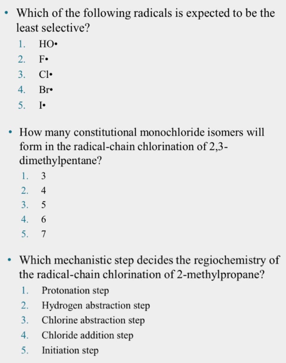 • Which of the following radicals is expected to be the
least selective?
1.
HO•
2.
F•
3.
Cl•
4.
Br•
5.
I•
• How many constitutional monochloride isomers will
form in the radical-chain chlorination of 2,3-
dimethylpentane?
1.
3
2.
3.
5
4.
5.
7
Which mechanistic step decides the regiochemistry of
the radical-chain chlorination of 2-methylpropane?
1. Protonation step
Hydrogen abstraction step
Chlorine abstraction step
2.
3.
4.
Chloride addition step
5.
Initiation step
