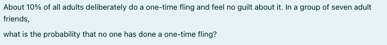 About 10% of all adults deliberately do a one-time fling and feel no guilt about it. In a group of seven adult
friends,
what is the probability that no one has done a one-time fling?
