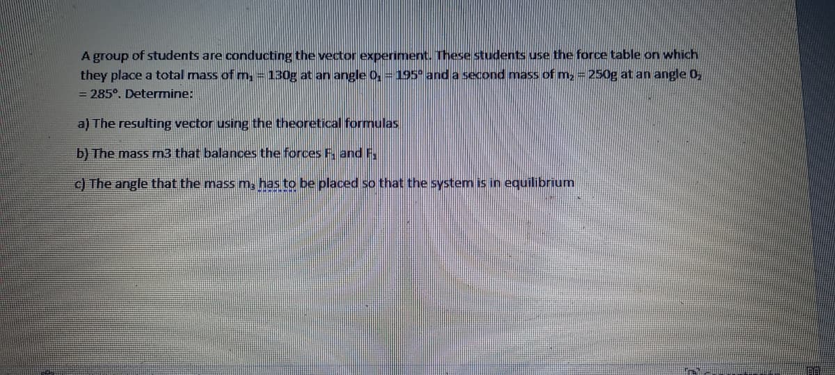 A group of students are conducting the vector experiment. These students use the force table on which
they place a total mass of m,=130g at an angle 0, =195° and a second mass of m, = 250g at an angle 0,
= 285°. Determine:
a) The resulting vector using the theoretical formulas
b) The mass m3 that balances the forces F. and F.
c) The angle that the mass m, has to be placed so that the system is in equilibrium
