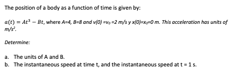 The position of a body as a function of time is given by:
a(t) = At³ - Bt, where A=4, B-8 and v(0) =v₁=2 m/s y x(0)=x-0 m. This acceleration has units of
m/s².
Determine:
a. The units of A and B.
b. The instantaneous speed at time t, and the instantaneous speed at t = 1 s.