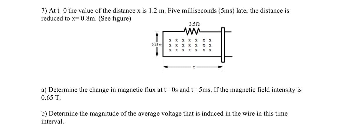 7) At t=0 the value of the distance x is 1.2 m. Five milliseconds (5ms) later the distance is
reduced to x=0.8m. (See figure)
0.15 m
3.502
ww
X X X
X
X
X X X
XXX
X X X X
X
X
X X
-x'
a) Determine the change in magnetic flux at t= 0s and t= 5ms. If the magnetic field intensity is
0.65 T.
b) Determine the magnitude of the average voltage that is induced in the wire in this time
interval.