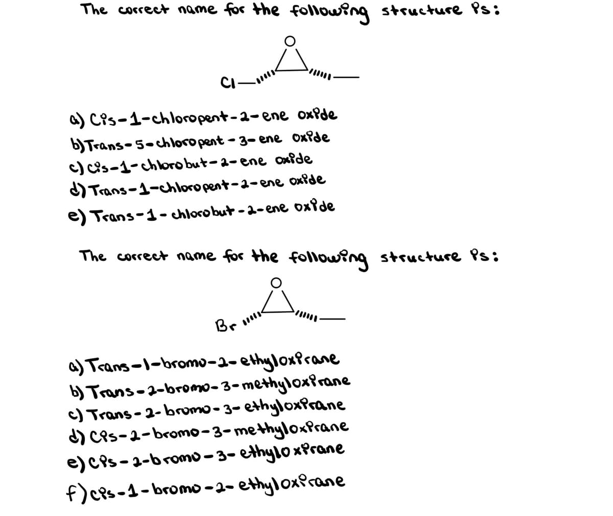 The correct name for the following structture Ps:
CI-
a) Cis-1-chloropent-2-ene oxfde
b)Trans-5-chloropent - 3- ene oxide
c) cis-1-chkoro but-a-ene oxide
Trans-1-chloro pent-2-ene oxide
e) Trans-1- chlorobut -a-ene oxide
The coccect name for the following structure Ps:
Br
a) Trans-1-bromo-a- ethyloxfrane
b) Trans-2-bromo-3-methyloxirane
c) Trans - 2- bromo-3-ethyloxprane
d) Ces-2-bromo-3-methyloxPrane
e) CPs-2-bromo -3- ethyloxPrane
f)cPs-1-bromo -2- ethyloxfrane
