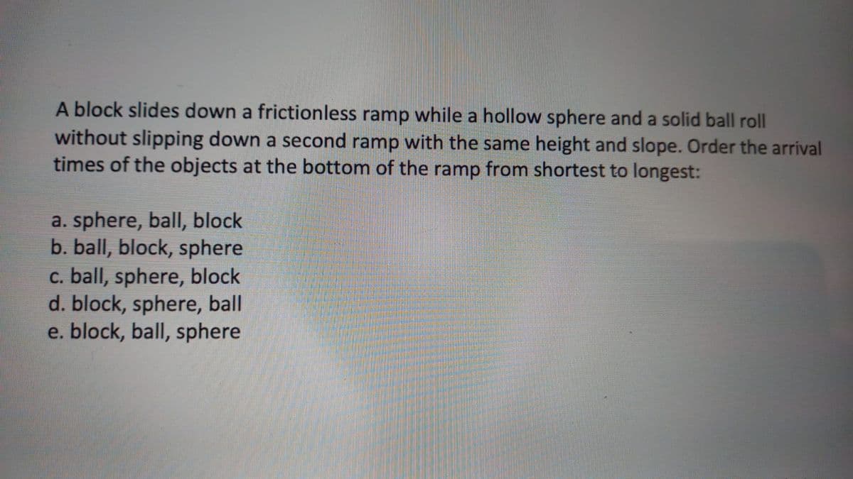 A block slides down a frictionless ramp while a hollow sphere and a solid ball roll
without slipping down a second ramp with the same height and slope. Order the arrival
times of the objects at the bottom of the ramp from shortest to longest:
a. sphere, ball, block
b. ball, block, sphere
c. ball, sphere, block
d. block, sphere, ball
e. block, ball, sphere