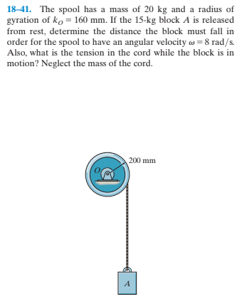 18-41. The spool has a mass of 20 kg and a radius of
gyration of ko = 160 mm. If the 15-kg block A is released
from rest, determine the distance the block must fall in
order for the spool to have an angular velocity w = 8 rad/s.
Also, what is the tension in the cord while the block is in
motion? Neglect the mass of the cord.
200 mm
