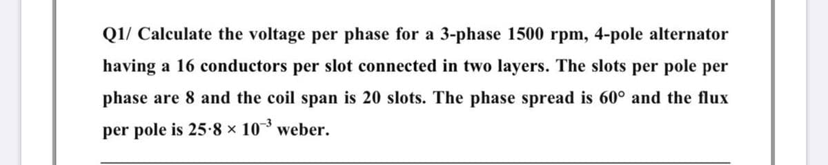 Q1/ Calculate the voltage per phase for a 3-phase 1500 rpm, 4-pole alternator
having a 16 conductors per slot connected in two layers. The slots per pole per
phase are 8 and the coil span is 20 slots. The phase spread is 60° and the flux
per pole is 25-8 x 10 weber.
