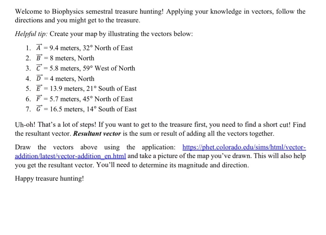 Welcome to Biophysics semestral treasure hunting! Applying your knowledge in vectors, follow the
directions and you might get to the treasure.
Helpful tip: Create your map by illustrating the vectors below:
1. A = 9.4 meters, 32° North of East
2. B = 8 meters, North
3. C = 5.8 meters, 59° West of North
%3D
4. D = 4 meters, North
5. E
= 13.9 meters, 21° South of East
6. F
= 5.7 meters, 45° North of East
7. G = 16.5 meters, 14° South of East
Uh-oh! That's a lot of steps! If you want to get to the treasure first, you need to find a short cut! Find
the resultant vector. Resultant vector is the sum or result of
all the vectors
ether.
Draw the vectors above using the application: https://phet.colorado.edu/sims/html/vector-
addition/latest/vector-addition en.html and take a picture of the map you’ve drawn. This will also help
you get the resultant vector. You’ll need to determine its magnitude and direction.
Happy treasure hunting!
