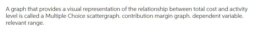 A graph that provides a visual representation of the relationship between total cost and activity
level is called a Multiple Choice scattergraph. contribution margin graph. dependent variable.
relevant range.