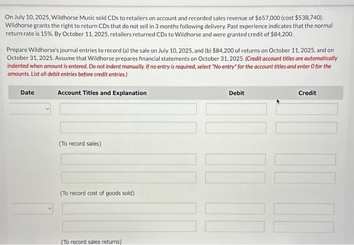 On July 10, 2025, Wildhorse Music sold CDs to retailers on account and recorded sales revenue of $657,000 (cost $538,740).
Wildhorse grants the right to return CDs that do not sell in 3 months following delivery. Past experience indicates that the normal
return rate is 15%. By October 11, 2025, retailers returned CDs to Wildhorse and were granted credit of $84,200.
Prepare Wildhorse's journal entries to record (a) the sale on July 10, 2025, and (b) $84,200 of returns on October 11, 2025, and on
October 31, 2025. Assume that Wildhorse prepares financial statements on October 31, 2025. (Credit account titles are automatically
indented when amount is entered. Do not indent manually. If no entry is required, select "No entry" for the account titles and enter O for the
amounts. List all debit entries before credit entries.)
Account Titles and Explanation
Date
(To record sales)
(To record cost of goods sold)
(To record sales returns)
Debit
Credit
10 10 10