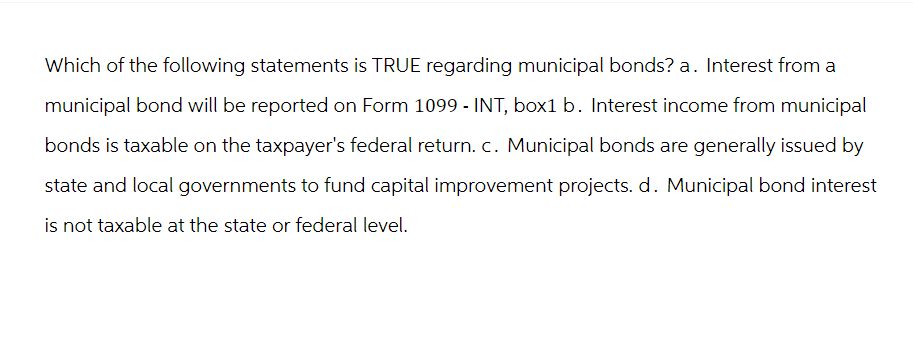 Which of the following statements is TRUE regarding municipal bonds? a. Interest from a
municipal bond will be reported on Form 1099 - INT, box1 b. Interest income from municipal
bonds is taxable on the taxpayer's federal return. c. Municipal bonds are generally issued by
state and local governments to fund capital improvement projects. d. Municipal bond interest
is not taxable at the state or federal level.