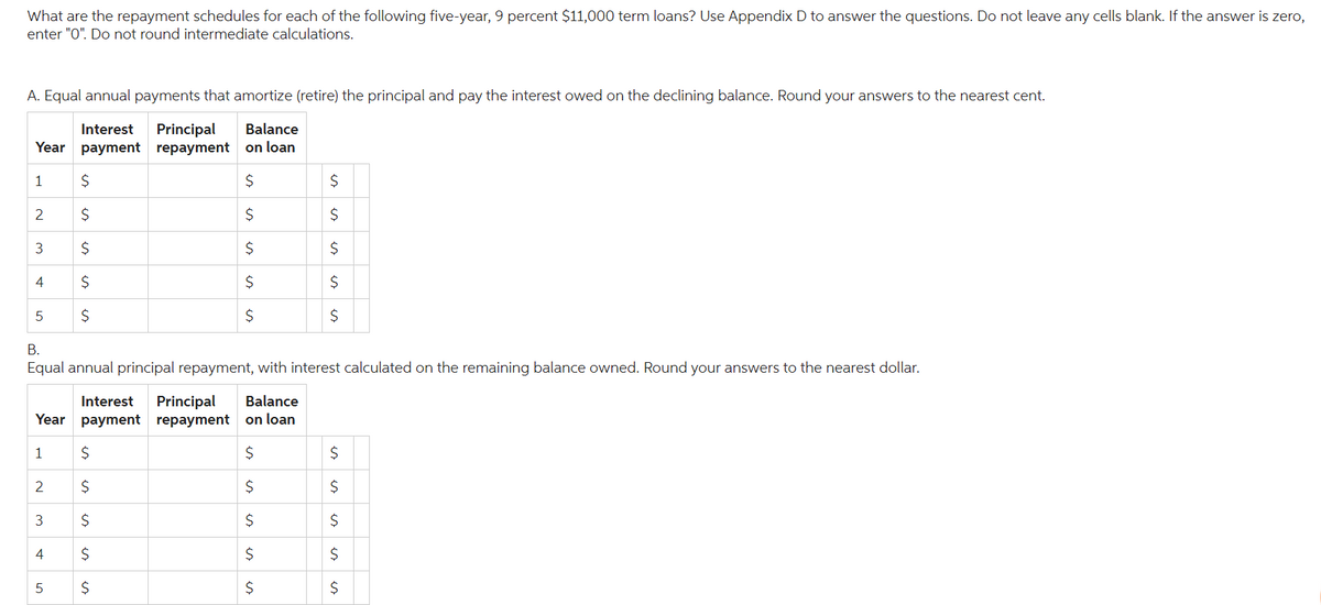 What are the repayment schedules for each of the following five-year, 9 percent $11,000 term loans? Use Appendix D to answer the questions. Do not leave any cells blank. If the answer is zero,
enter "0". Do not round intermediate calculations.
A. Equal annual payments that amortize (retire) the principal and pay the interest owed on the declining balance. Round your answers to the nearest cent.
Balance
Interest Principal
Year payment repayment on loan
$
$
$
$
$
1
2
3
4
5
$
$
$
$
$
Interest Principal Balance
Year payment repayment
on loan
1
$
$
2
is
B.
Equal annual principal repayment, with interest calculated on the remaining balance owned. Round your answers to the nearest dollar.
$
$
3 $
$
$
4
5
es
$
$
$
$
$
$
$
$
$
$
$
$
$