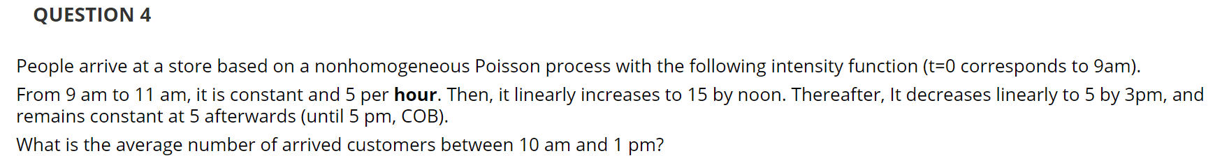 People arrive at a store based on a nonhomogeneous Poisson process with the following intensity function (t=0 corresponds to 9am).
From 9 am to 11 am, it is constant and 5 per hour. Then, it linearly increases to 15 by noon. Thereafter, It decreases linearly to 5 by 3pm, and
remains constant at 5 afterwards (until 5 pm, COB).
What is the average number of arrived customers between 10 am and 1
pm?
