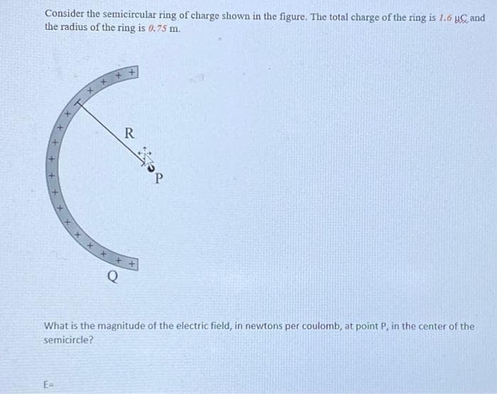 Consider the semicircular ring of charge shown in the figure. The total charge of the ring is 1.6 u and
the radius of the ring is 0.75 m.
Q
What is the magnitude of the electric field, in newtons per coulomb, at point P, in the center of the
semicircle?
E=