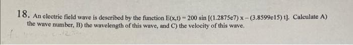 18. An electric field wave is described by the function E(x,t) - 200 sin [(1.2875e7) x-(3.8599e15) t). Calculate A)
the wave number, B) the wavelength of this wave, and C) the velocity of this wave.