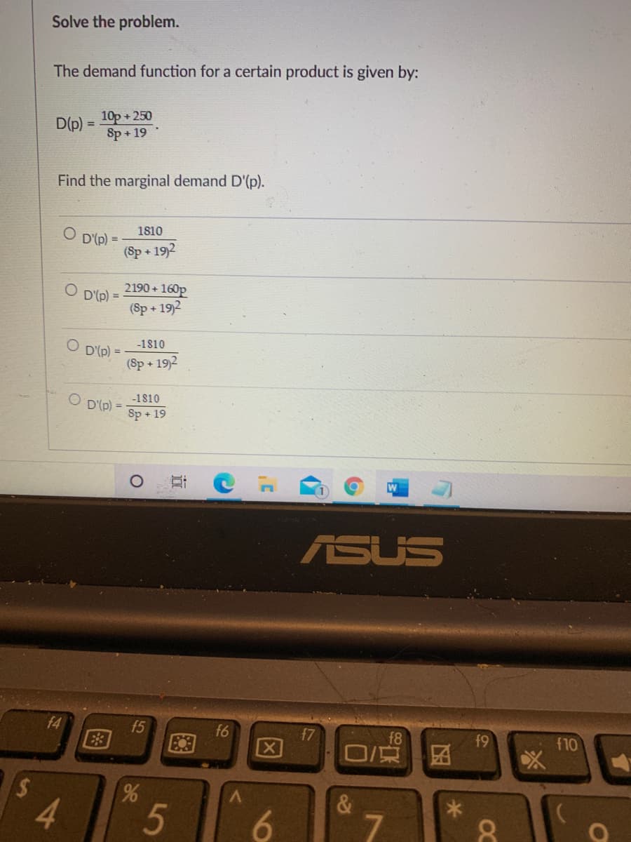 Solve the problem.
The demand function for a certain product is given by:
10p+250
Sp+19
D(p)
Find the marginal demand D'(p).
1810
D'(p)
(Sp + 19)2
%3D
2190 + 160p
(Sp + 19)2
D'(p) =
-1810
D'(p) =
(Sp+ 19)2
- (d),a O
Sp + 19
-1810
W
ASUS
f4
f5
f6
f7
f8
f9
X
O京
f10
4.
5
&
7.
6.
6,
15
图
%24
