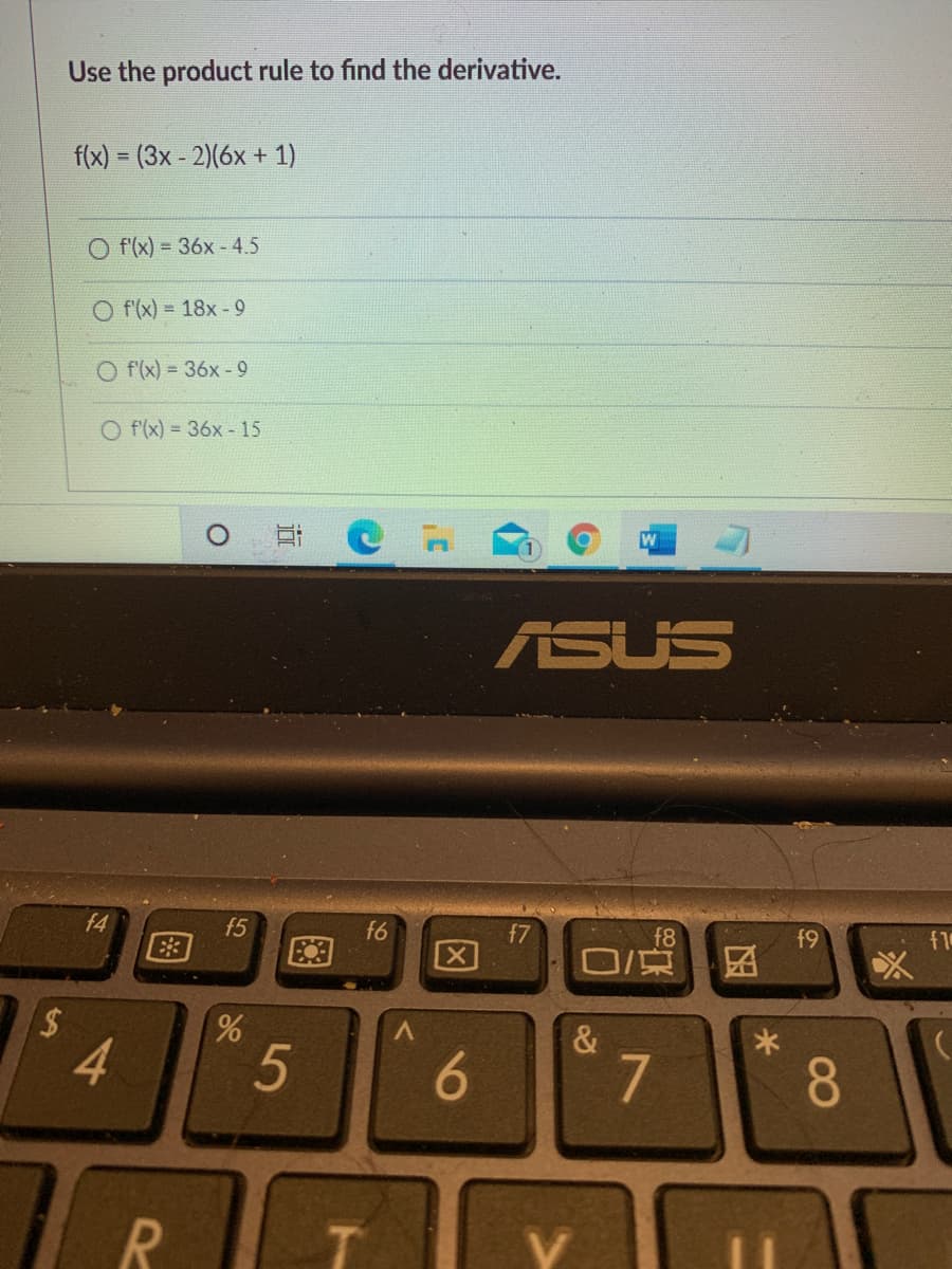 Use the product rule to find the derivative.
f(x) = (3x - 2)(6x + 1)
%3D
O f(x) = 36x - 4.5
O f'(x) = 18x -9
O f'(x) = 36x -9
O f(x) = 36x -15
ASUS
f4
E3
f5
f6
f7
f8
O/京
f9
f1
区
4.
7
8.
V.
86
R
图
%24
