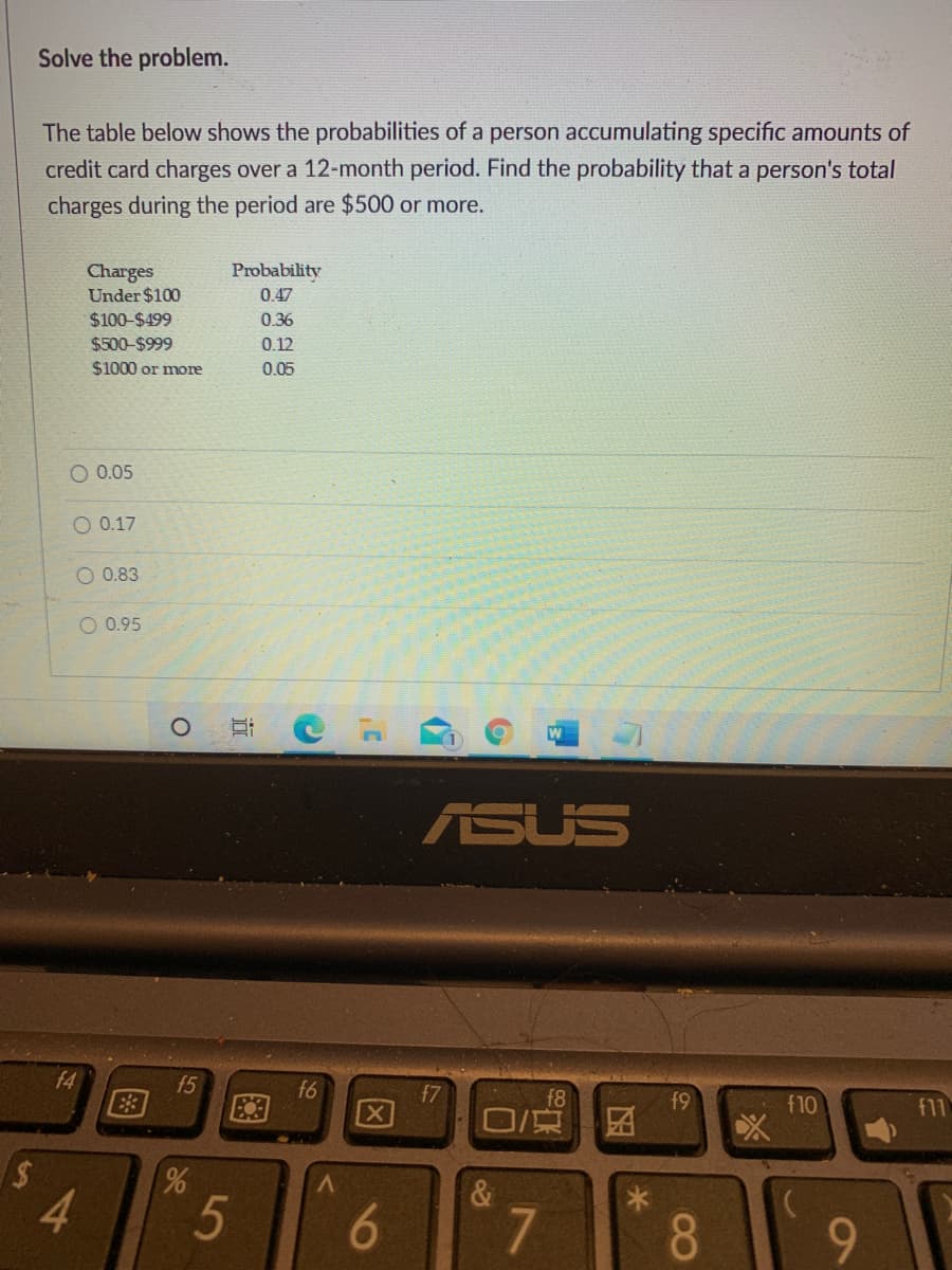 Solve the problem.
The table below shows the probabilities of a person accumulating specific amounts of
credit card charges over a 12-month period. Find the probability that a person's total
charges during the period are $500 or more.
Probability
Charges
Under $100
0.47
$100-$499
0.36
$500-$999
$1000 or more
0.12
0.05
O 0.05
O 0.17
O 0.83
O 0.95
ASUS
f4
E3
f5
f6
47
区
f8
f9
f10
f11
4.
5
8.
9-
6
86
图
