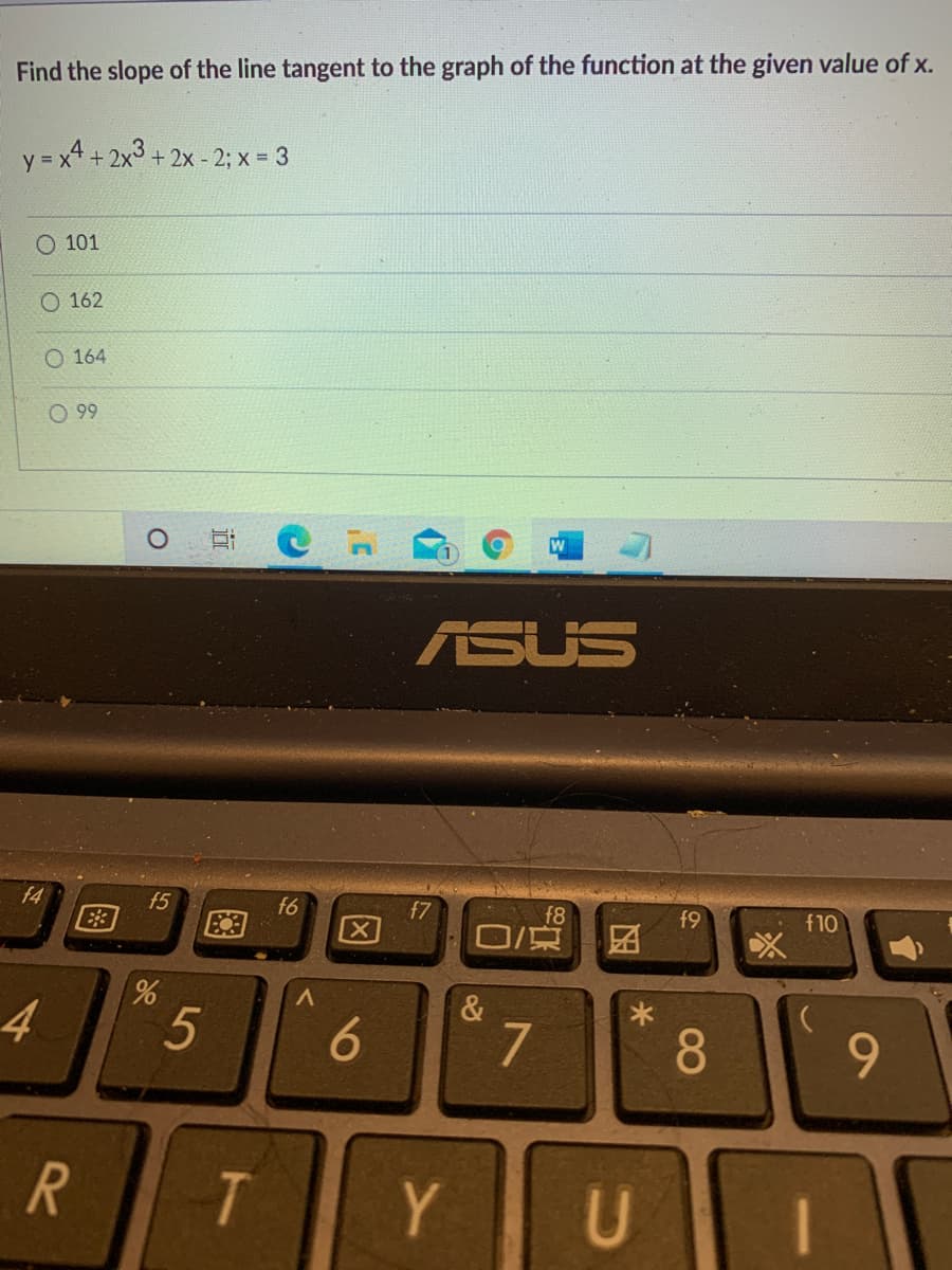 Find the slope of the line tangent to the graph of the function at the given value of x.
+ 2x° + 2x - 2; x = 3
O 101
O 162
O 164
O 99
ASUS
f4
f5
f6
f7
E3
f8
O/京
f9
f10
4
&
7
8
9.
Y
U
5
96
近
图
