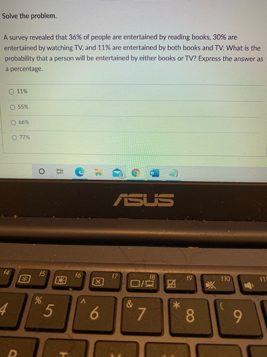 Solve the problem.
A survey revealed that 36% of people are entertained by reading books, 30% are
entertained by watching TV, and 11% are entertained by both books and TV. What is the
probability that a person will be entertained by either books or TV? Express the answer as
a percentage.
O 11%
O 55%
O 66%
77%
ASUS
f4
f5
E3
f6
f7
f8
f9
f10
f17
&
7
8
因
5
96
图
