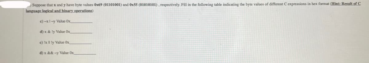 Suppose that x and y have byte values 0x69 (01101001) and Ox55 (01010101), respectively. Fill in the following table indicating the byte values of different C expressions in hex format (Hint: Result of C
language logical and binary operations)
c)-xl-y Value Ox
d) x & ly Value Ox
c) x 1 ly Value Ox
d) x && -y Value Ox