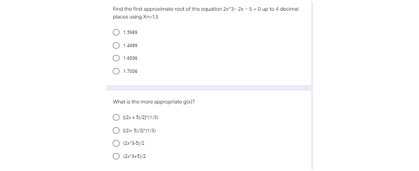 Find the first approximate root of the equation 2x^3-2x-5 = 0 up to 4 decimal
places using Xn=1.5
1.5989
1.4989
1.6006
1.7006
What is the more appropriate g(x)?
[(2x + 5)/2]^(1/3)
[(2x-5)/2]^(1/3)
(2x*3-5)/2
(2x^3+5)/2