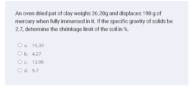 An oven dried pat of clay weighs 26.20g and displaces 190 g of
mercury when fully immersed in it. If the specific gravity of solids be
2.7, determine the shrinkage limit of the soil in %.
O a.
16.30
О Б. 4.27
13.98
O d. 9.7
