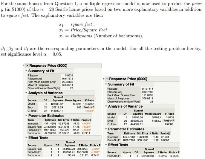 For the same houses from Question 1, a multiple regression model is now used to predict the price
y (in $1000) of the n = 28 Seatle home prices based on two more explanatory variables in addition
to square feet. The explanatory variables are then
I1 = square feet;
Price/Square Feet ;
Bathrooms (Number of bathrooms).
I2 =
Bi, B2 and 33 are the corresponding parameters in the model. For all the testing problem hereby,
set significance level a = 0.05.
Response Price ($000)
Summary of Fit
RSquare
RSquare Adj
Root Mean Square Error
Mean of Response
Observations (or Sum Wgts)
0.9534
- Response Price (So00)
0.947575
29.38132
356.8214
Summary of Fit
28
RSquare
RSquare Adj
Root Mean Square Error
Mean of Response
Observations (or Sum Wgts)
0.131114
- Analysis of Variance
0.097695
121.8935
Sum of
Squares Mean Square
3 423883.82
356.8214
Source
DF
F Ratio
28
Model
141295 163.6752
863 Prob > F
Analysis of Variance
Error
24
20718.29
C. Total
- Parameter Estimates
27 444602.11
<.0001
Sum of
Source
DF
F Ratio
Squares Mean Square
58293.36
Model
58293.4
3.9234
Estimate Std Error tRatio Prob>lt|
-8.13 <.0001
17.16 <.0001
12,51 <.0001
Term
Error
26 386308.75
14858.0 Prob >F
Intercept
Square Feet 0.1895693 0.011048
Price/Sq Ft 1961.0355 156.728
Bathrooms
-371.4508 45.67288
C. Total
27 444602.11
0.0583
Parameter Estimates
-3.798639 11.36416
-0.33 0.7411
Term
Estimate Std Error t Ratio Prob>t|
1.40 0.1731
1.98 0.0583
v Effect Tests
Intercept
Price/Sq Ft 1089.7999 550.1965
149.87283 106.9894
Sum of
F Ratio Prob >F
Effect Tests
Source
Nparm
DF
Squares
Square Feet
Price/Sq Ft
Bathrooms
254169.70 294.4294
<.0001"
<.0001"
Sum of
135151.41 156.5590
Source
Nparm
DF
Squares
F Ratio Prob >F
96.45
0.1117
0.7411
Price/Sq Ft
58293.360
3.9234
0.0583
