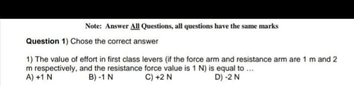 Note: Answer All Questions, all questions have the same marks
Question 1) Chose the correct answer
1) The value of effort in first class levers (if the force arm and resistance arm are 1 m and 2
m respectively, and the resistance force value is 1 N) is equal to ...
A) +1 N
B) -1 N
C) +2 N
D) -2 N
