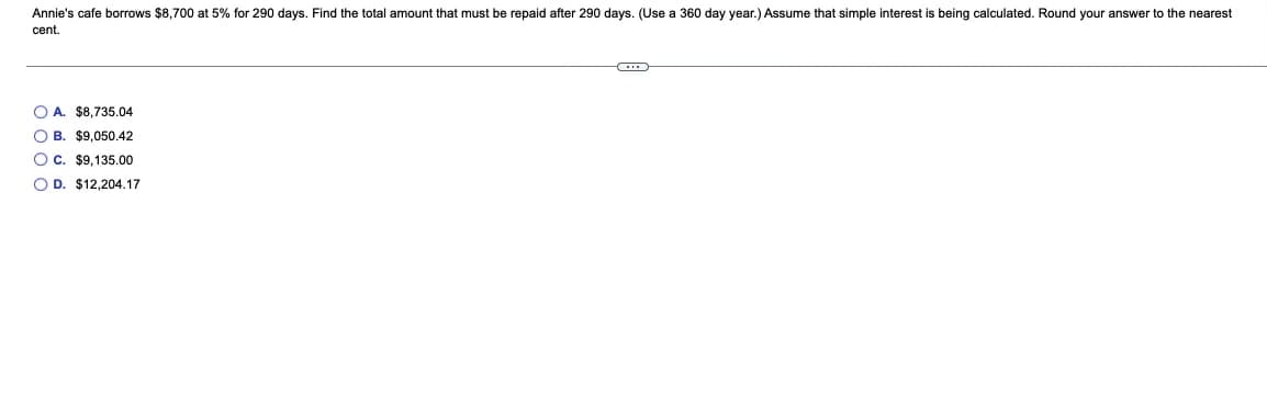 Annie's cafe borrows $8,700 at 5% for 290 days. Find the total amount that must be repaid after 290 days. (Use a 360 day year.) Assume that simple interest is being calculated. Round your answer to the nearest
cent.
O A. $8,735.04
O B. $9,050.42
OC. $9.135.00
O D. $12,204.17
