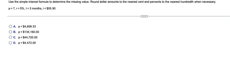 Use the simple interest formula to determine the missing value. Round dollar amounts to the nearest cent and percents to the nearest hundredth when necessary.
p= ?, r= 5%, t=3 months, i= $55.90
A. p= $4,658.33
B. p=$134,160.00
C. p= $44,720.00
O D. p= $4,472.00
