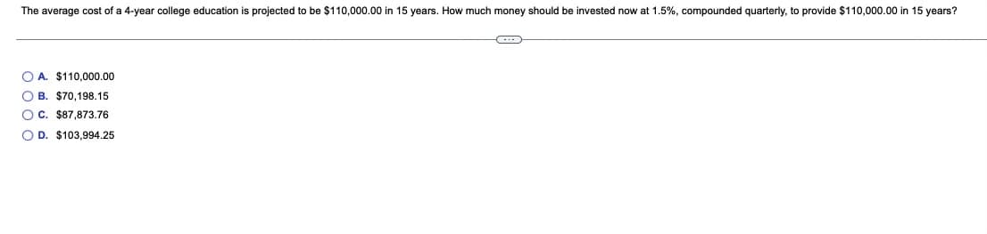 The average cost of a 4-year college education is projected to be $110,000.00 in 15 years. How much money should be invested now at 1.5%, compounded quarterly, to provide $110,000.00 in 15 years?
O A. $110,000.00
O B. $70,198.15
OC. $87,873.76
O D. $103,994.25
