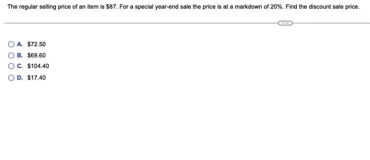 The regular selling price of an item is $87. For a special year-end sale the price is at a markdown of 20%. Find the discount sale price.
O A. $72.50
B. $69.60
C. $104.40
D. $17.40
