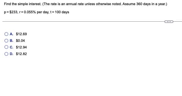 Find the simple interest. (The rate is an annual rate unless otherwise noted. Assume 360 days in a year.)
p= $233, r= 0.055% per day, t= 100 days
...
A. $12.69
B. $0.04
C. $12.94
D. $12.82
