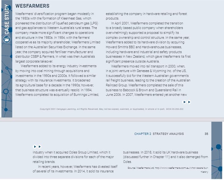 CASE STUDY
WESFARMERS
Wesfarmers' diversification program began modestly in
the 1950s with the formation of Kleenheat Gas, which
pioneered the distribution of liquefied petroleum gas (LPG)
and gas appliances to Western Australia's rural areas. The
company made more significant changes to operations
and structure in the 1980s. In 1984, with the farmers'
cooperative as its majority shareholder, Wesfarmers Limited
listed on the Australian Securities Exchange. In the same
year, the company acquired fertiliser manufacturer and
distributor CSBP & Farmers, in what was then Australia's
largest corporate takeover.
Wesfarmers added to its energy industry investments
by moving into coal mining through acquisitions and
investments in the 1990s and 2000s. It followed a similar
strategy with its insurance investments. It broadened
its agricultural base for a decade in the 1990s; however,
that business structure was eventually resold. In 1994,
Wesfarmers completed its acquisition of Bunnings Limited,
establishing the company in hardware retailing and forest
products.
In April 2001, Wesfarmers completed the transition
to a broadly based public company when shareholders
overwhelmingly supported a proposal to simplify its
complex ownership and control structure. In the same year,
Wesfarmers added to its hardware division by acquiring
Howard Smith's BBC and Hardwarehouse businesses,
including hardware and industrial and safety products
businesses in New Zealand, which gave Wesfarmers its first
significant presence outside Australia.
Wesfarmers moved into rail transport in 2000, when,
in a joint venture with Genesee & Wyoming Inc. of the US,
it successfully bid for the Western Australian government's
rail freight business, leading to the creation of the Australian
Railroad Group. Wesfarmers completed the sale of this
business to Babcock & Brown and Queensland Rail in
June 2006. In 2007, Wesfarmers entered yet another new
Copyright 2021 Cengage Learning. All Rights Reserved. May not be copied, coanned, or duploated, in whole or in part. WCN 02-200-202
industry when it acquired Coles Group Limited, which it
divided into three separate divisions for each of the major
retailing brands.
In recent years, however, Wesfarmers has divested itself
of several of its investments. In 2014, it sold its insurance
CHAPTER 2 STRATEGY ANALYSIS
35
businesses. In 2018, it sold its UK hardware business
(discussed further in Chapter 11) and it also demerged from
Coles.
Source: Wasfarmers Ltd, http://www.wasfarmer