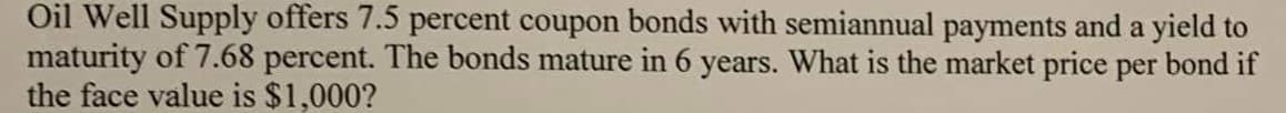 Oil Well Supply offers 7.5 percent coupon bonds with semiannual payments and a yield to
maturity of 7.68 percent. The bonds mature in 6 years. What is the market price per bond if
the face value is $1,000?