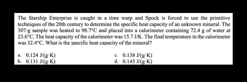 The Starship Enterprise is caught in a time warp and Spock is forced to use the primitive
techniques of the 20th century to determine the specific heat capacity of an unknown mineral. The
307-g sample was heated to 98.7°C and placed into a calorimeter containing 72.4 g of water at
23.6°C. The heat capacity of the calorimeter was 15.7 J/K. The final temperature in the calorimeter
was 32.4°C. What is the specific heat capacity of the mineral?
a. 0.124 J/(g-K)
b. 0.131 J/(g.K)
c. 0.138 J/(g-K)
0.145 J/(g-K)
d.