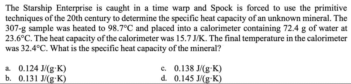 The Starship Enterprise is caught in a time warp and Spock is forced to use the primitive
techniques of the 20th century to determine the specific heat capacity of an unknown mineral. The
307-g sample was heated to 98.7°C and placed into a calorimeter containing 72.4 g of water at
23.6°C. The heat capacity of the calorimeter was 15.7 J/K. The final temperature in the calorimeter
was 32.4°C. What is the specific heat capacity of the mineral?
a. 0.124 J/(g.K)
b. 0.131 J/(g.K)
c. 0.138 J/(g.K)
0.145 J/(g-K)
d.